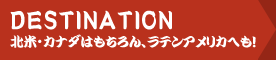 DESTINATION - 北米・カナダはもちろん、ラテンアメリカへも！