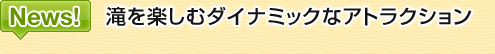 News! 滝を楽しむダイナミックなアトラクション