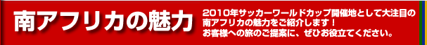 南アフリカの魅力　2008年サーッカーワールドカップ開催地として大注目の南アフリカの魅力をご紹介します。お客様への度のご提案に、ぜひお役立てください。