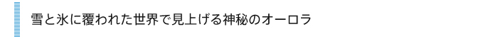 雪と氷に覆われた世界で見上げる神秘のオーロラ