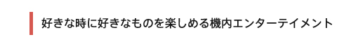 好きな時に好きなものを楽しめる機内エンターテイメント